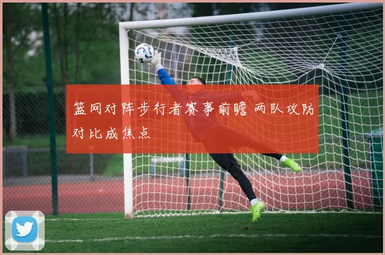 篮网对阵步行者赛事前瞻 两队攻防对比成焦点