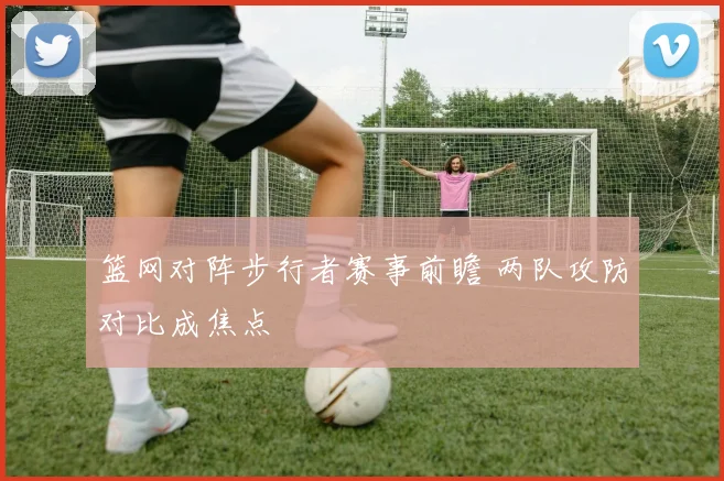篮网对阵步行者赛事前瞻 两队攻防对比成焦点