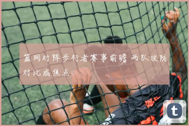 篮网对阵步行者赛事前瞻 两队攻防对比成焦点