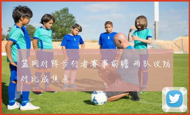 篮网对阵步行者赛事前瞻 两队攻防对比成焦点