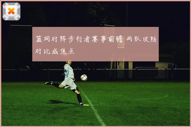 篮网对阵步行者赛事前瞻 两队攻防对比成焦点