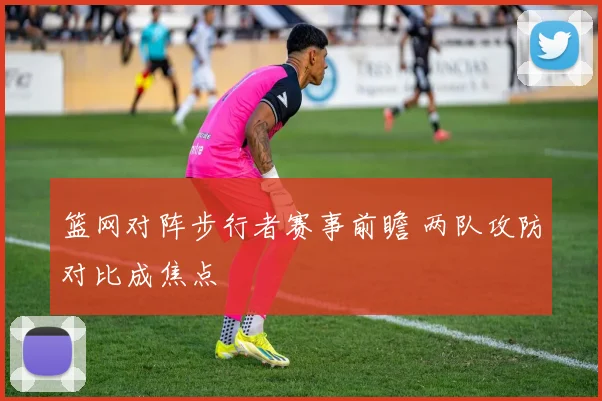 篮网对阵步行者赛事前瞻 两队攻防对比成焦点