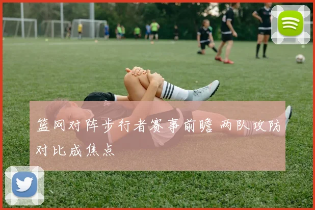 篮网对阵步行者赛事前瞻 两队攻防对比成焦点