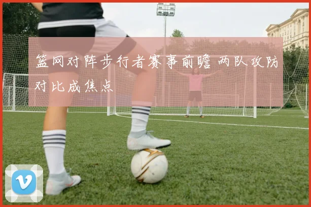 篮网对阵步行者赛事前瞻 两队攻防对比成焦点