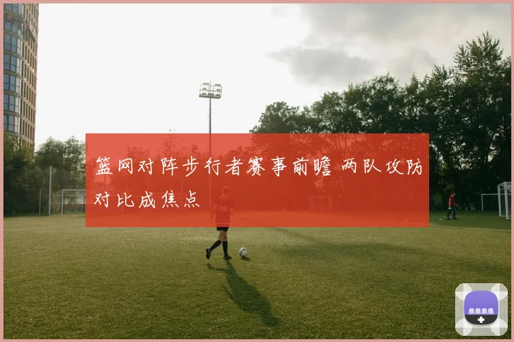 篮网对阵步行者赛事前瞻 两队攻防对比成焦点