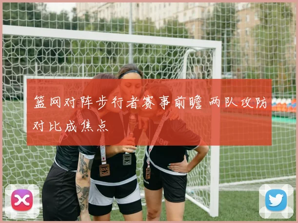 篮网对阵步行者赛事前瞻 两队攻防对比成焦点