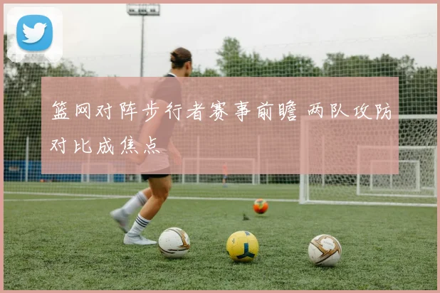 篮网对阵步行者赛事前瞻 两队攻防对比成焦点