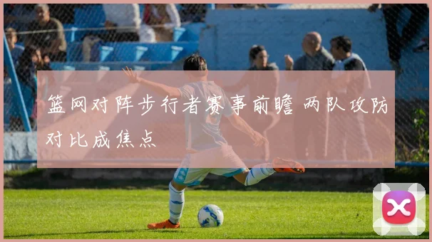 篮网对阵步行者赛事前瞻 两队攻防对比成焦点