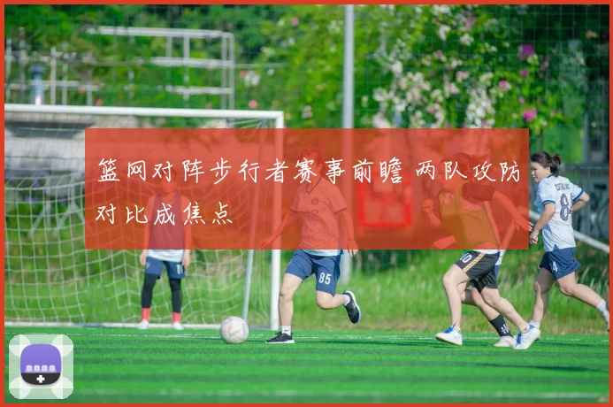 篮网对阵步行者赛事前瞻 两队攻防对比成焦点