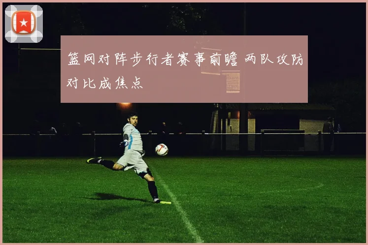 篮网对阵步行者赛事前瞻 两队攻防对比成焦点
