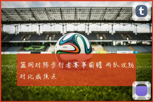 篮网对阵步行者赛事前瞻 两队攻防对比成焦点