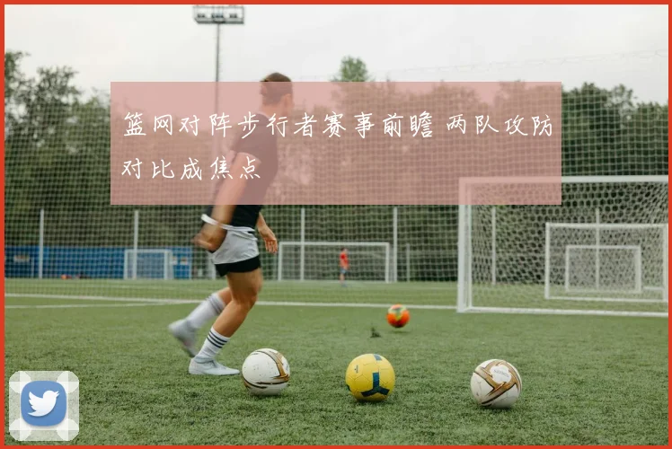 篮网对阵步行者赛事前瞻 两队攻防对比成焦点
