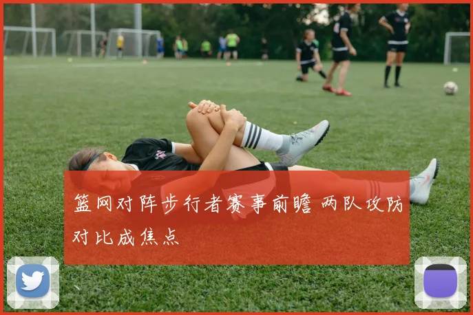 篮网对阵步行者赛事前瞻 两队攻防对比成焦点
