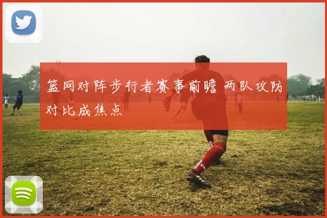 篮网对阵步行者赛事前瞻 两队攻防对比成焦点