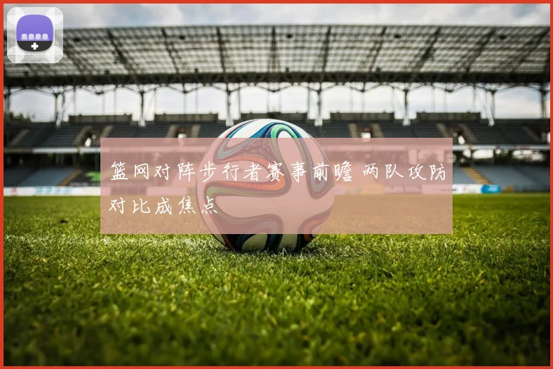 篮网对阵步行者赛事前瞻 两队攻防对比成焦点