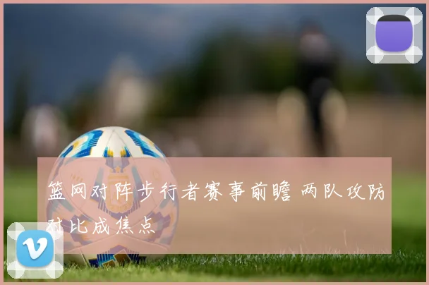 篮网对阵步行者赛事前瞻 两队攻防对比成焦点