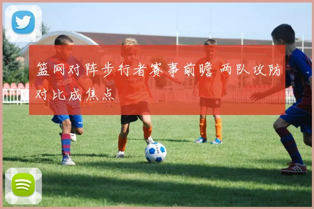 篮网对阵步行者赛事前瞻 两队攻防对比成焦点