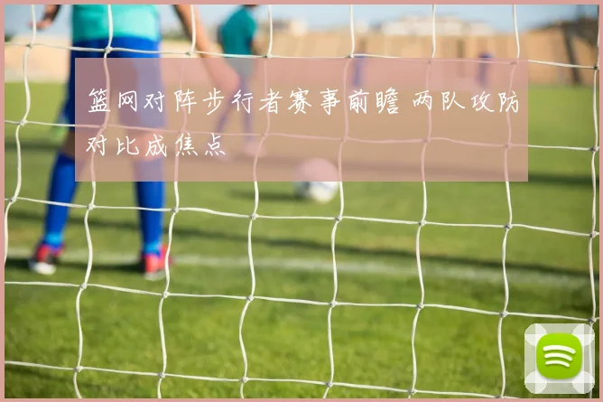 篮网对阵步行者赛事前瞻 两队攻防对比成焦点
