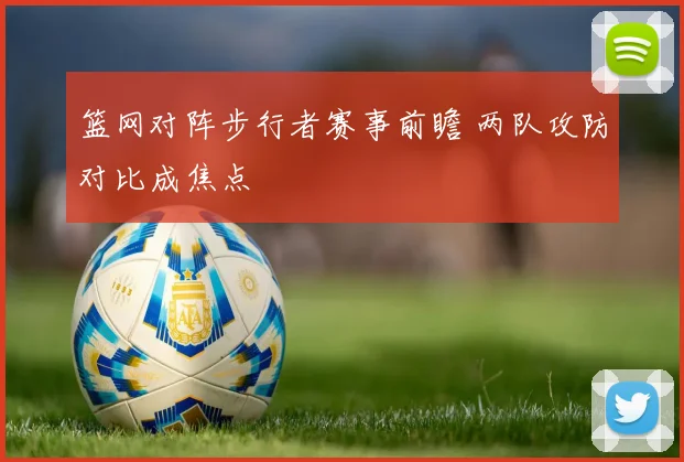 篮网对阵步行者赛事前瞻 两队攻防对比成焦点