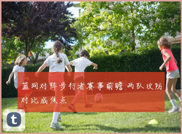 篮网对阵步行者赛事前瞻 两队攻防对比成焦点