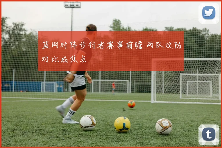 篮网对阵步行者赛事前瞻 两队攻防对比成焦点