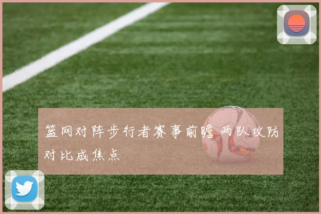 篮网对阵步行者赛事前瞻 两队攻防对比成焦点