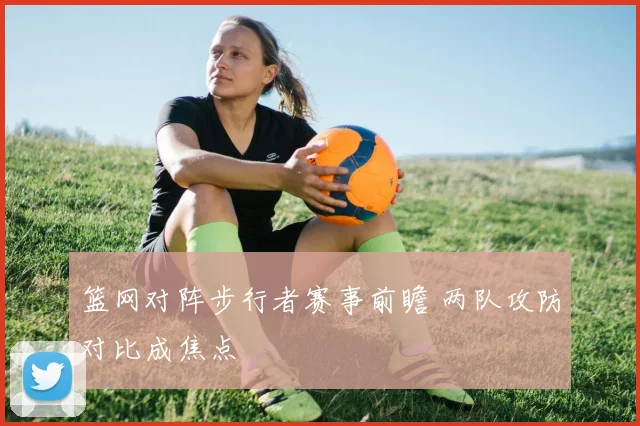 篮网对阵步行者赛事前瞻 两队攻防对比成焦点