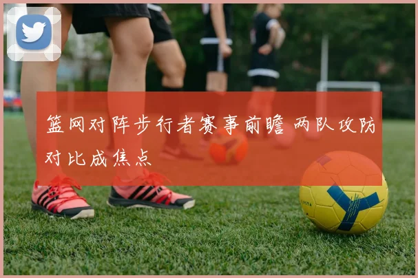 篮网对阵步行者赛事前瞻 两队攻防对比成焦点
