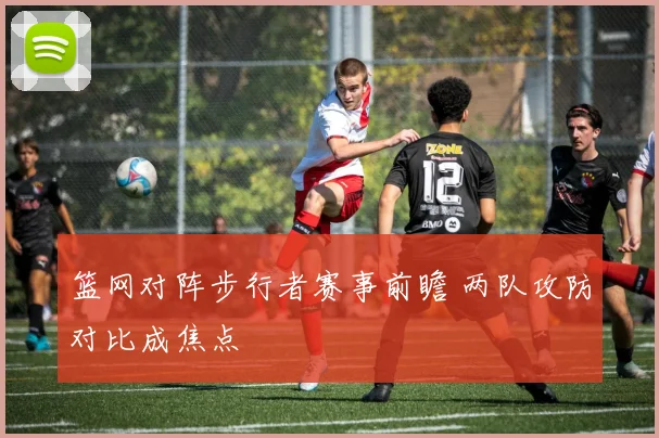 篮网对阵步行者赛事前瞻 两队攻防对比成焦点