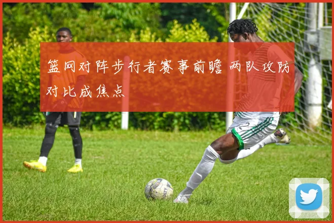 篮网对阵步行者赛事前瞻 两队攻防对比成焦点