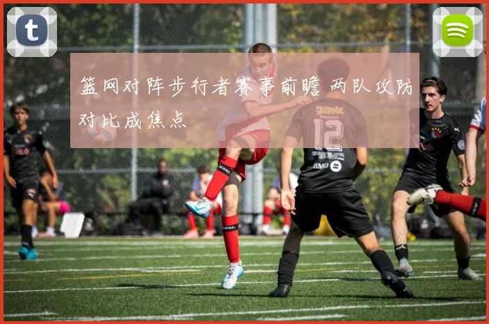 篮网对阵步行者赛事前瞻 两队攻防对比成焦点