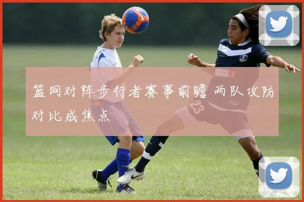 篮网对阵步行者赛事前瞻 两队攻防对比成焦点