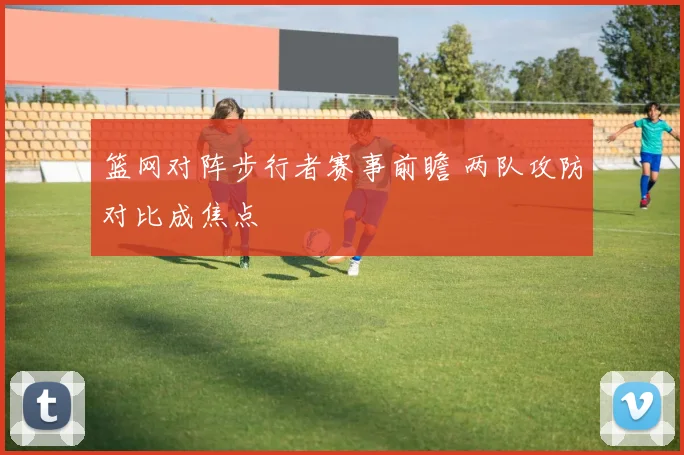 篮网对阵步行者赛事前瞻 两队攻防对比成焦点