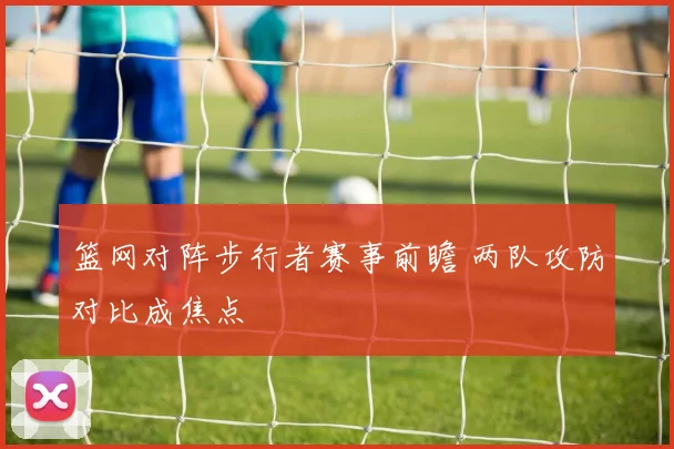 篮网对阵步行者赛事前瞻 两队攻防对比成焦点