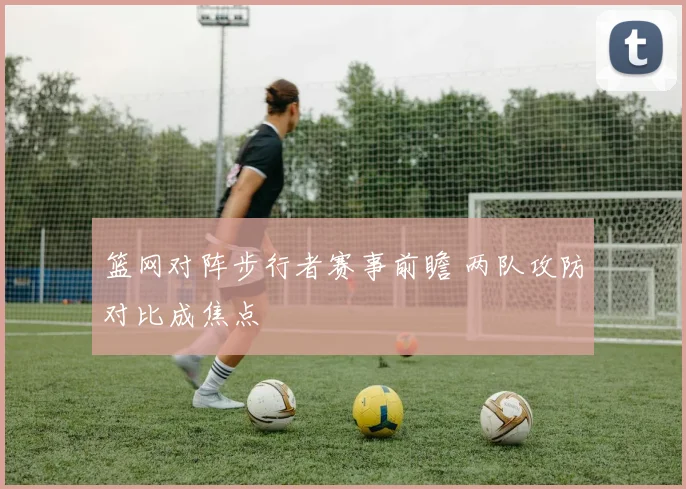 篮网对阵步行者赛事前瞻 两队攻防对比成焦点