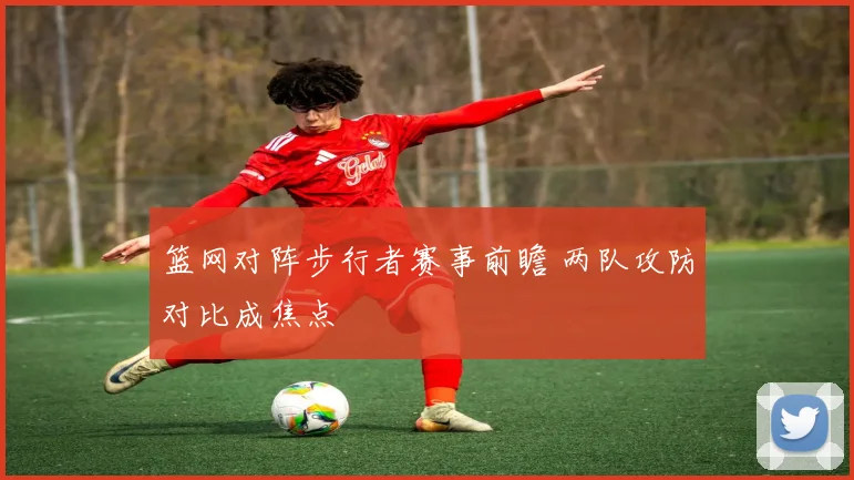 篮网对阵步行者赛事前瞻 两队攻防对比成焦点