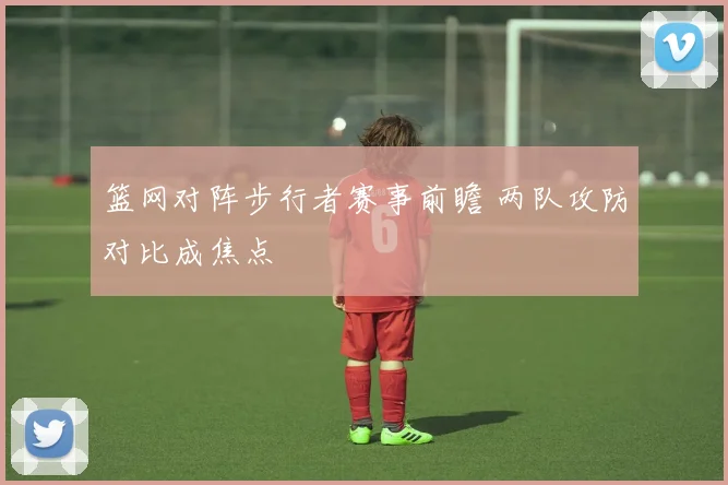 篮网对阵步行者赛事前瞻 两队攻防对比成焦点