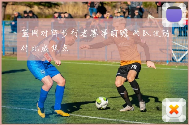 篮网对阵步行者赛事前瞻 两队攻防对比成焦点