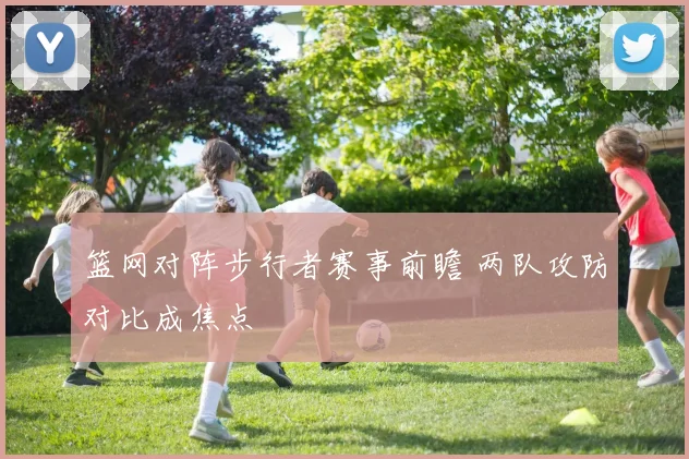 篮网对阵步行者赛事前瞻 两队攻防对比成焦点