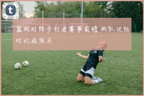 篮网对阵步行者赛事前瞻 两队攻防对比成焦点