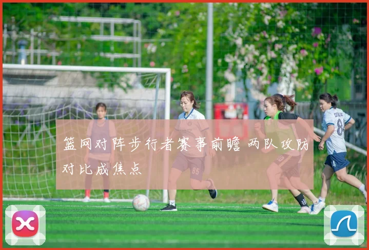 篮网对阵步行者赛事前瞻 两队攻防对比成焦点