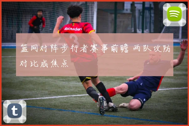 篮网对阵步行者赛事前瞻 两队攻防对比成焦点