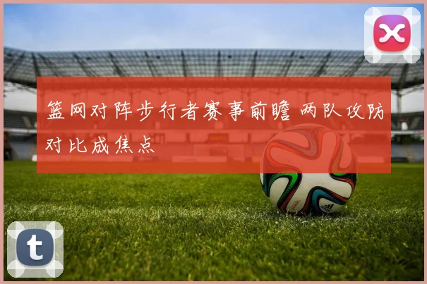 篮网对阵步行者赛事前瞻 两队攻防对比成焦点