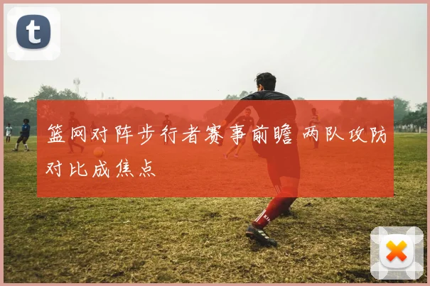 篮网对阵步行者赛事前瞻 两队攻防对比成焦点
