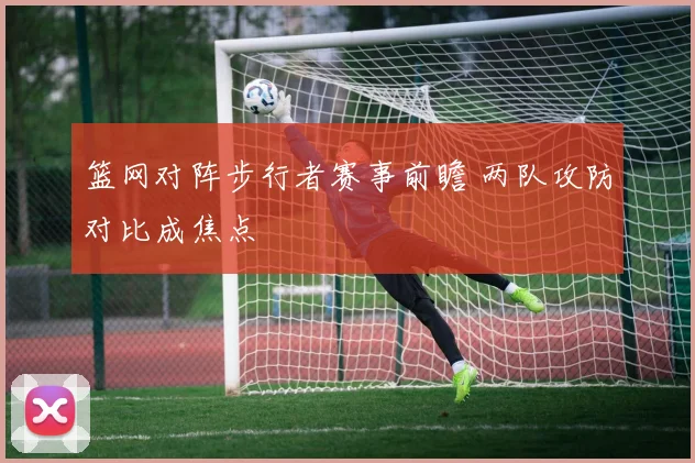 篮网对阵步行者赛事前瞻 两队攻防对比成焦点