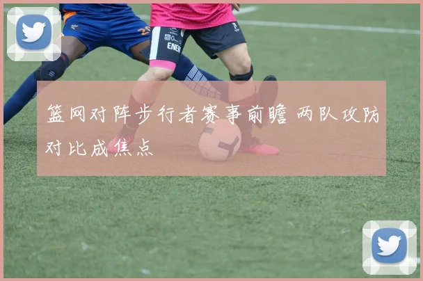 篮网对阵步行者赛事前瞻 两队攻防对比成焦点