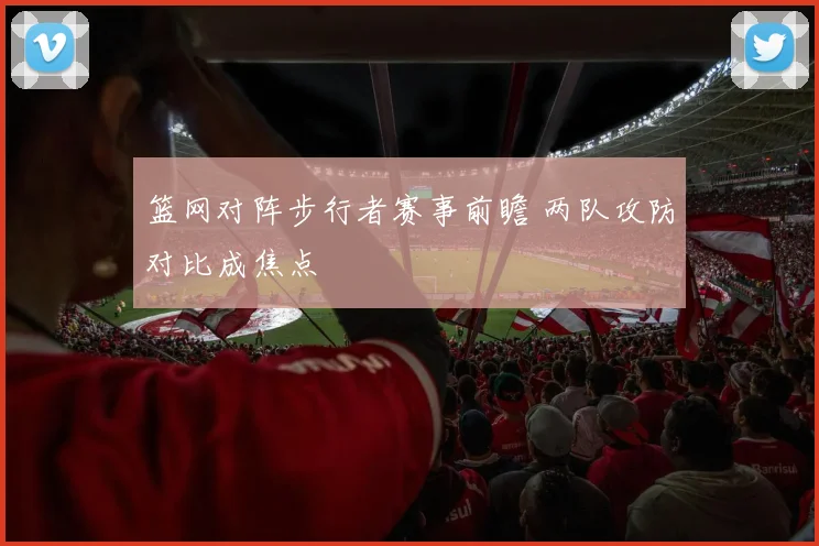 篮网对阵步行者赛事前瞻 两队攻防对比成焦点