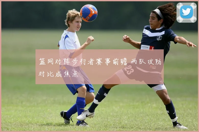 篮网对阵步行者赛事前瞻 两队攻防对比成焦点