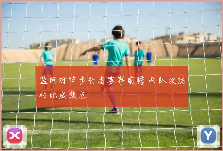 篮网对阵步行者赛事前瞻 两队攻防对比成焦点
