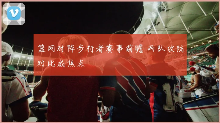 篮网对阵步行者赛事前瞻 两队攻防对比成焦点